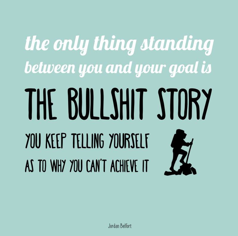 The only thing standing between you and your goal is the bullshit story you keep telling yourself as to why you can’t achieve it.